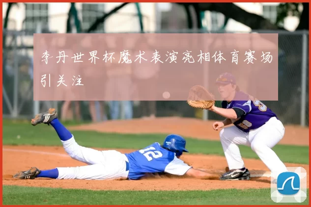李丹世界杯魔术表演亮相体育赛场引关注