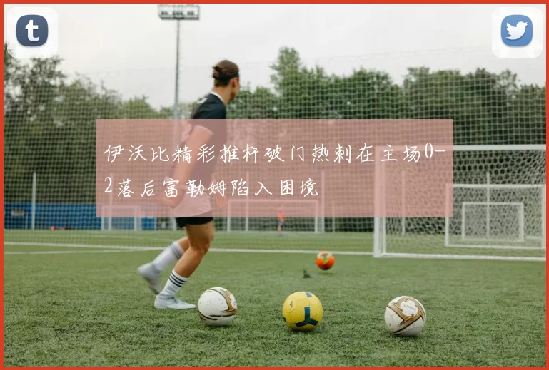 伊沃比精彩推杆破门热刺在主场0-2落后富勒姆陷入困境