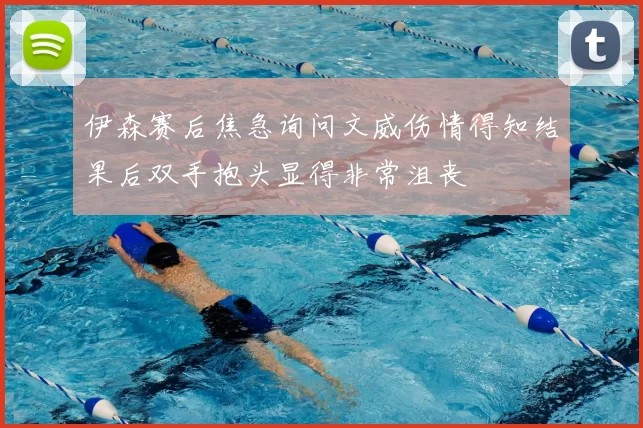 伊森赛后焦急询问文威伤情得知结果后双手抱头显得非常沮丧