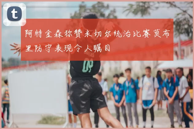 阿特金森称赞米切尔统治比赛莫布里防守表现令人瞩目