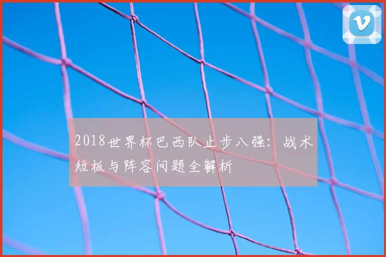 2018世界杯巴西队止步八强:战术短板与阵容问题全解析