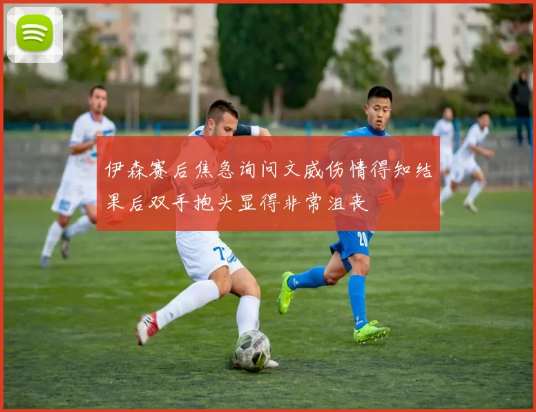 伊森赛后焦急询问文威伤情得知结果后双手抱头显得非常沮丧