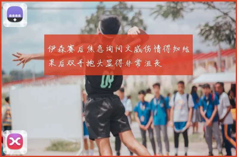 伊森赛后焦急询问文威伤情得知结果后双手抱头显得非常沮丧