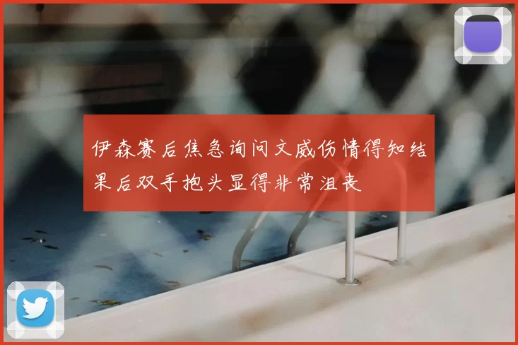 伊森赛后焦急询问文威伤情得知结果后双手抱头显得非常沮丧