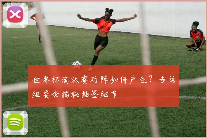 世界杯淘汰赛对阵如何产生？专访组委会揭秘抽签细节