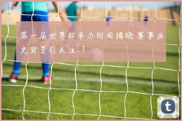 第一届世界杯举办时间揭晓 赛事历史背景引关注_1