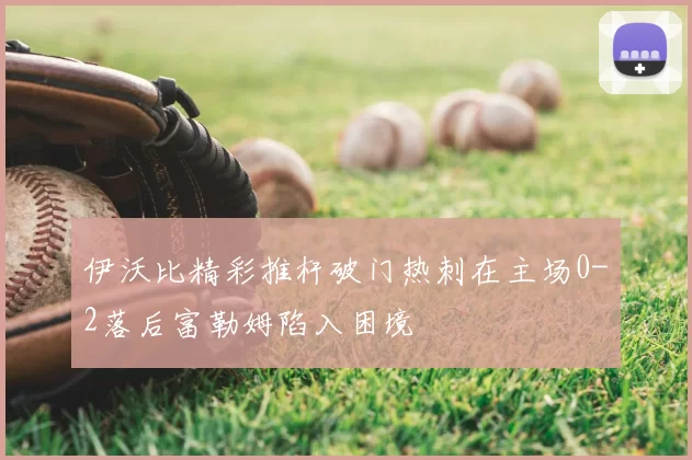伊沃比精彩推杆破门热刺在主场0-2落后富勒姆陷入困境