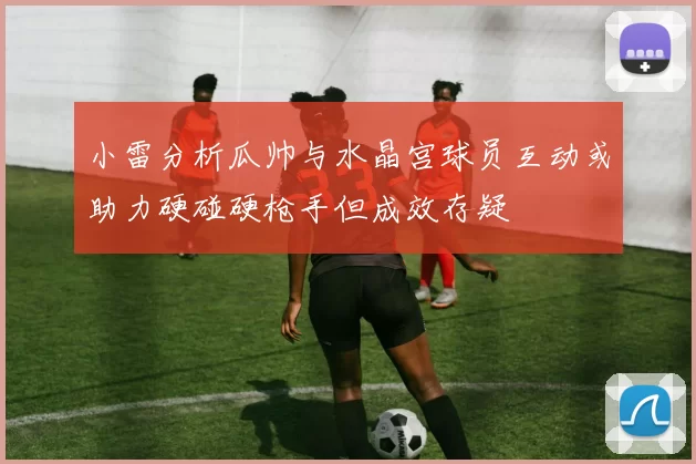 小雷分析瓜帅与水晶宫球员互动或助力硬碰硬枪手但成效存疑