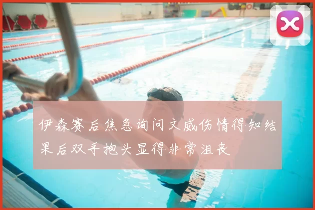 伊森赛后焦急询问文威伤情得知结果后双手抱头显得非常沮丧