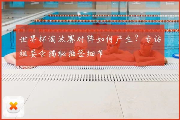世界杯淘汰赛对阵如何产生？专访组委会揭秘抽签细节