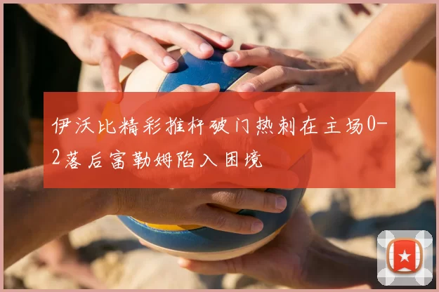 伊沃比精彩推杆破门热刺在主场0-2落后富勒姆陷入困境