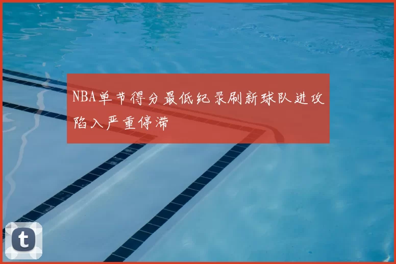 NBA单节得分最低纪录刷新球队进攻陷入严重停滞