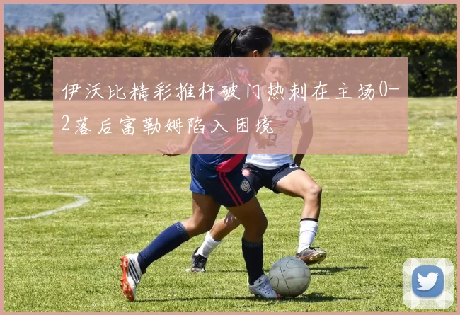 伊沃比精彩推杆破门热刺在主场0-2落后富勒姆陷入困境