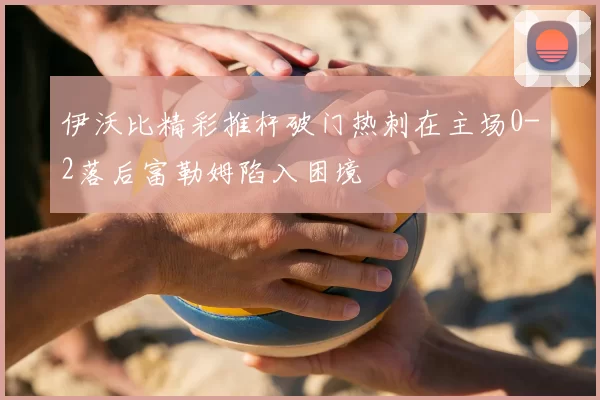 伊沃比精彩推杆破门热刺在主场0-2落后富勒姆陷入困境