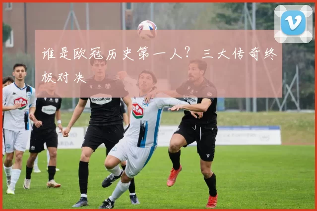 谁是欧冠历史第一人?三大传奇终极对决