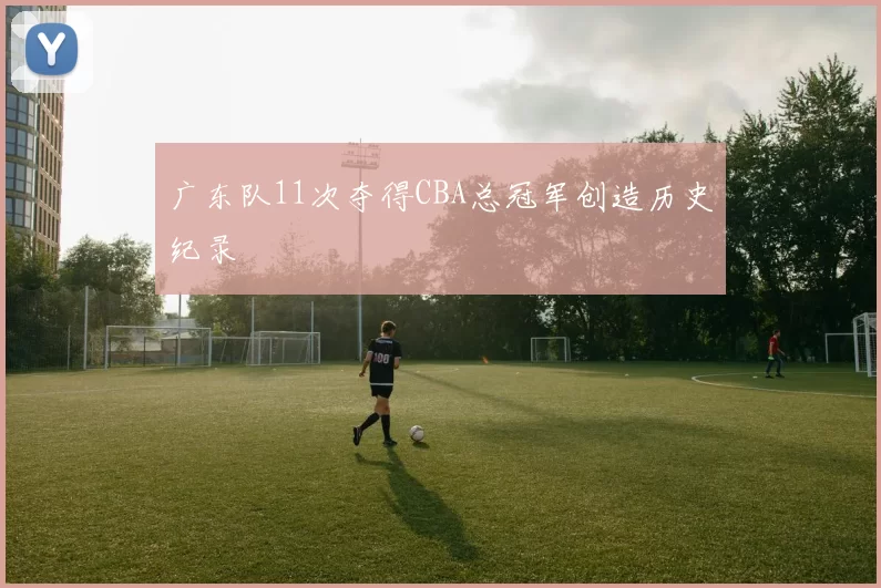 广东队11次夺得CBA总冠军创造历史纪录