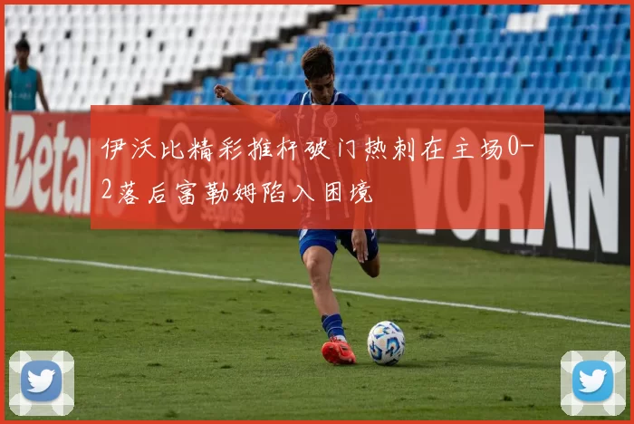 伊沃比精彩推杆破门热刺在主场0-2落后富勒姆陷入困境
