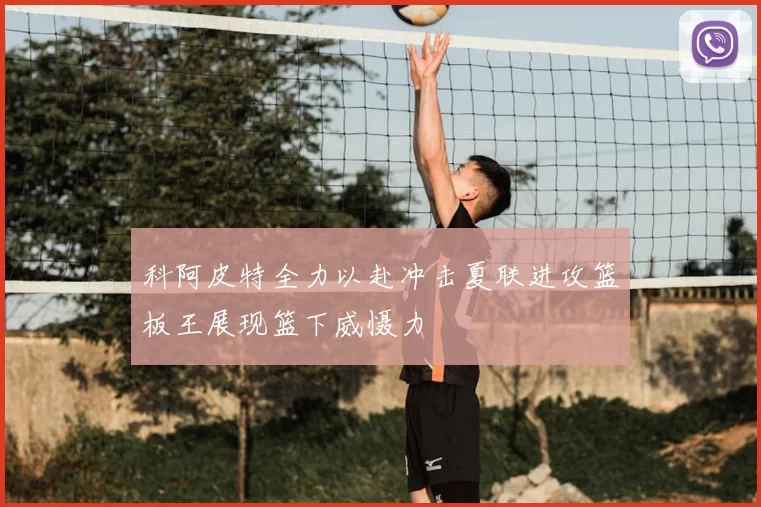 科阿皮特全力以赴冲击夏联进攻篮板王展现篮下威慑力