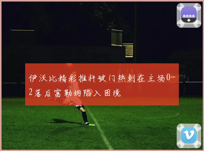 伊沃比精彩推杆破门热刺在主场0-2落后富勒姆陷入困境