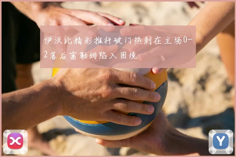 伊沃比精彩推杆破门热刺在主场0-2落后富勒姆陷入困境