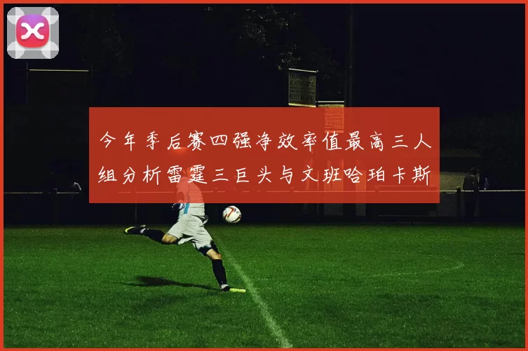 今年季后赛四强净效率值最高三人组分析雷霆三巨头与文班哈珀卡斯尔的表现对比