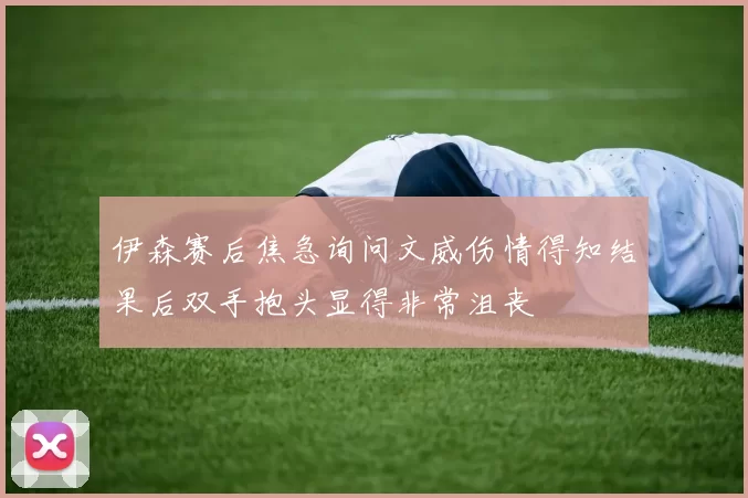 伊森赛后焦急询问文威伤情得知结果后双手抱头显得非常沮丧
