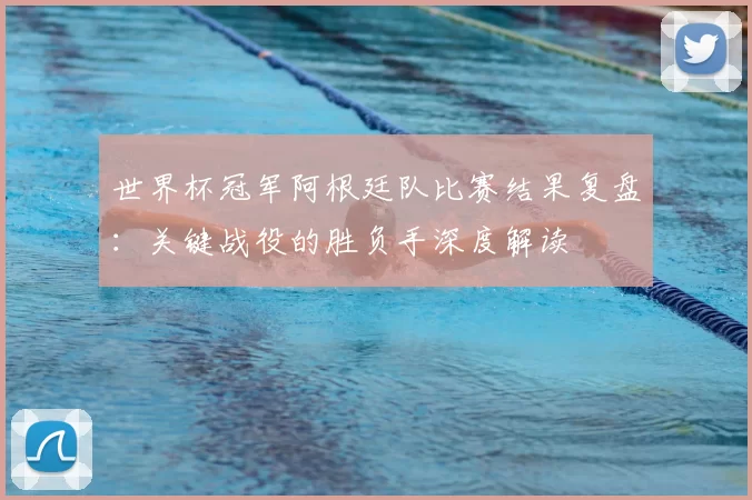 世界杯冠军阿根廷队比赛结果复盘：关键战役的胜负手深度解读