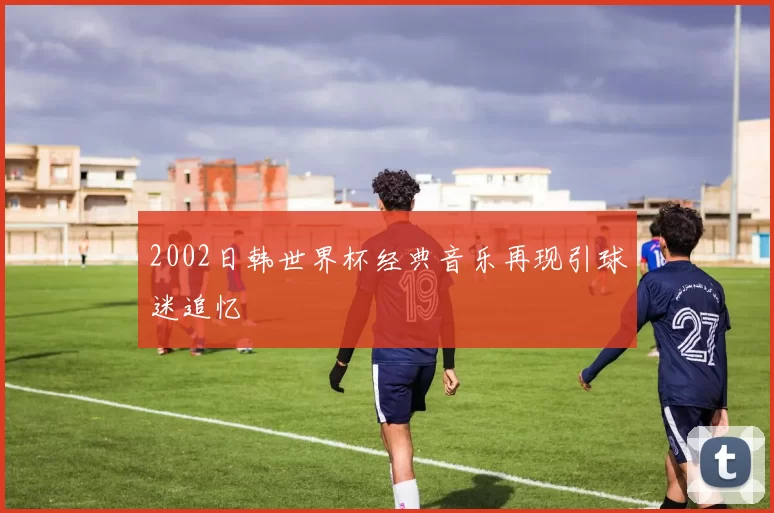 2002日韩世界杯经典音乐再现引球迷追忆
