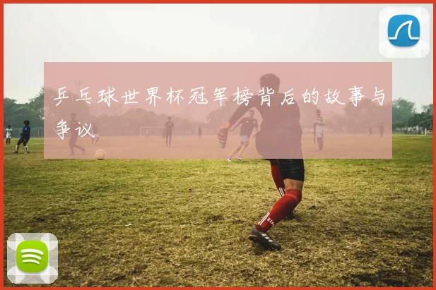 乒乓球世界杯冠军榜背后的故事与争议