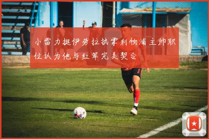 小雷力挺伊劳拉执掌利物浦主帅职位认为他与红军完美契合