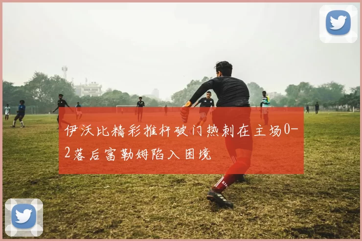 伊沃比精彩推杆破门热刺在主场0-2落后富勒姆陷入困境