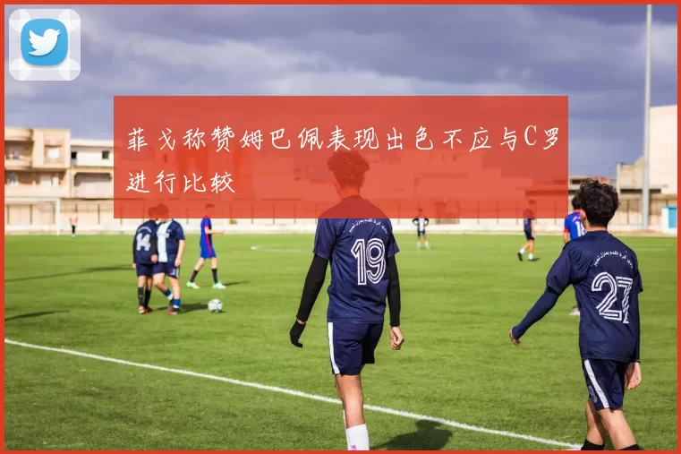 菲戈称赞姆巴佩表现出色不应与C罗进行比较