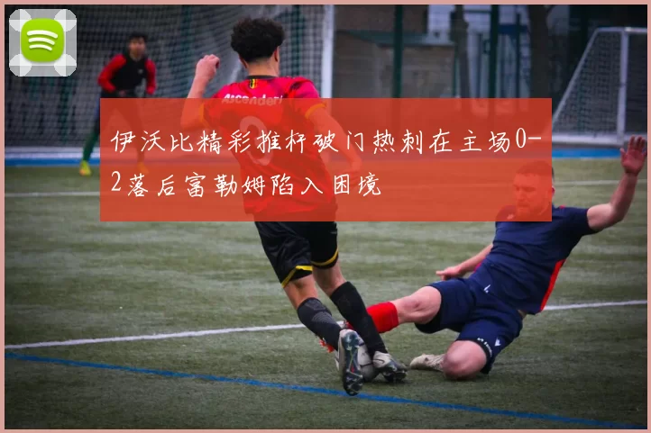 伊沃比精彩推杆破门热刺在主场0-2落后富勒姆陷入困境