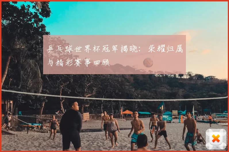 乒乓球世界杯冠军揭晓：荣耀归属与精彩赛事回顾