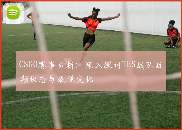 CSGO赛事分析:深入探讨TES战队近期状态与表现变化