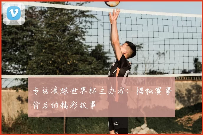 专访滚球世界杯主办方：揭秘赛事背后的精彩故事