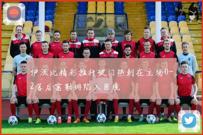 伊沃比精彩推杆破门热刺在主场0-2落后富勒姆陷入困境