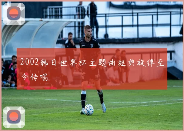 2002韩日世界杯主题曲经典旋律至今传唱