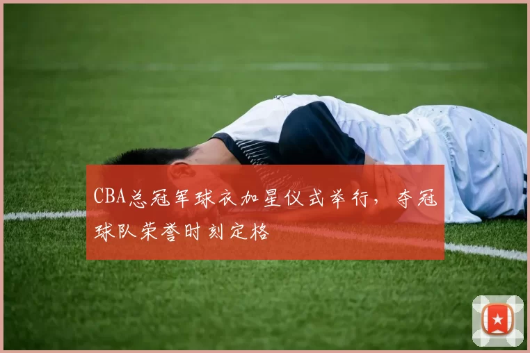 CBA总冠军球衣加星仪式举行,夺冠球队荣誉时刻定格