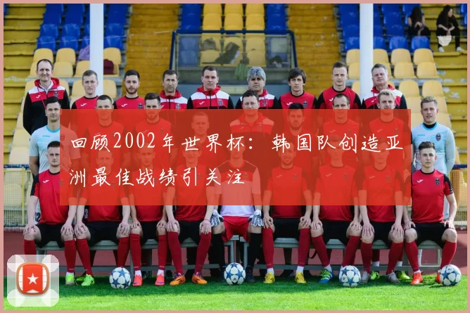 回顾2002年世界杯：韩国队创造亚洲最佳战绩引关注