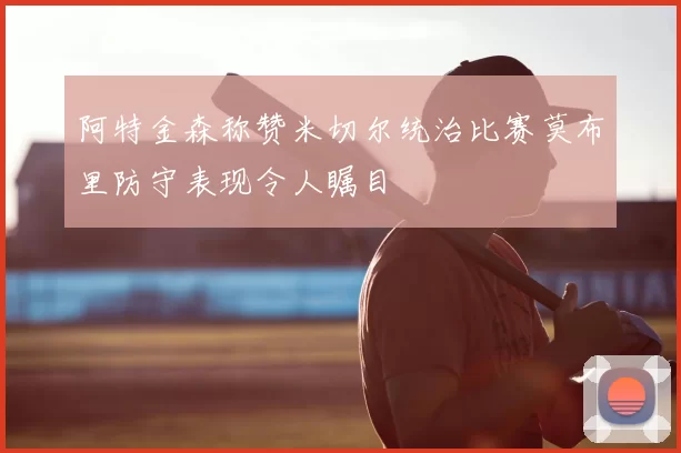 阿特金森称赞米切尔统治比赛莫布里防守表现令人瞩目