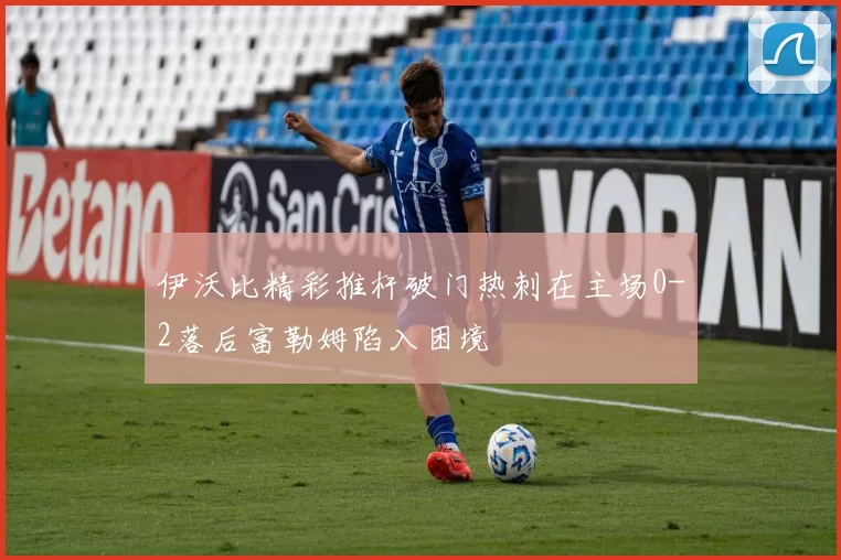 伊沃比精彩推杆破门热刺在主场0-2落后富勒姆陷入困境