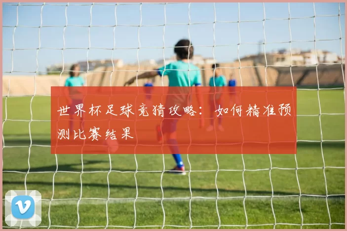 世界杯足球竞猜攻略：如何精准预测比赛结果