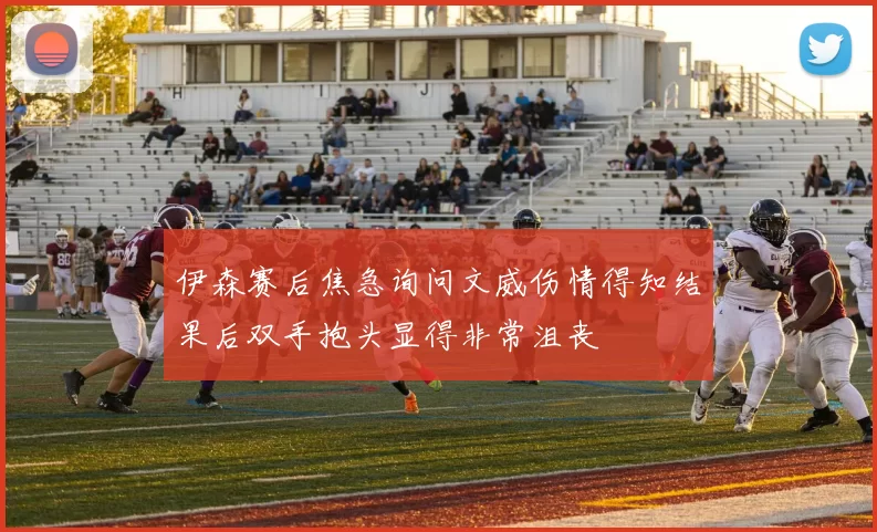 伊森赛后焦急询问文威伤情得知结果后双手抱头显得非常沮丧
