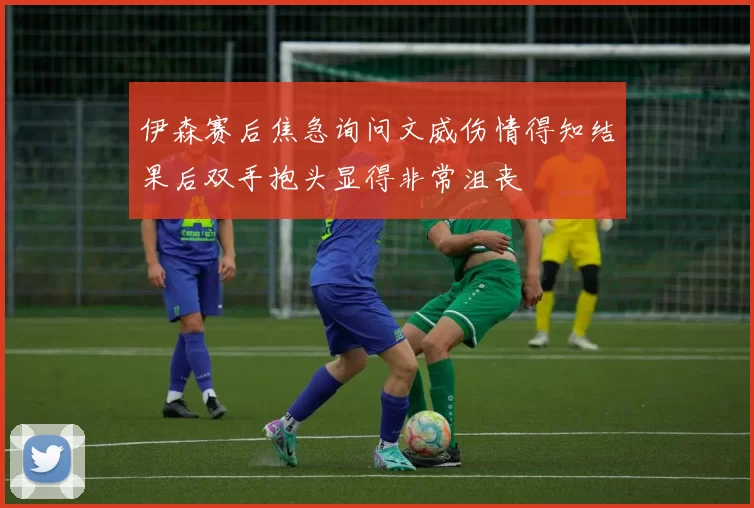 伊森赛后焦急询问文威伤情得知结果后双手抱头显得非常沮丧