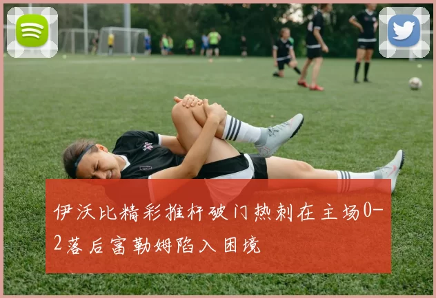伊沃比精彩推杆破门热刺在主场0-2落后富勒姆陷入困境
