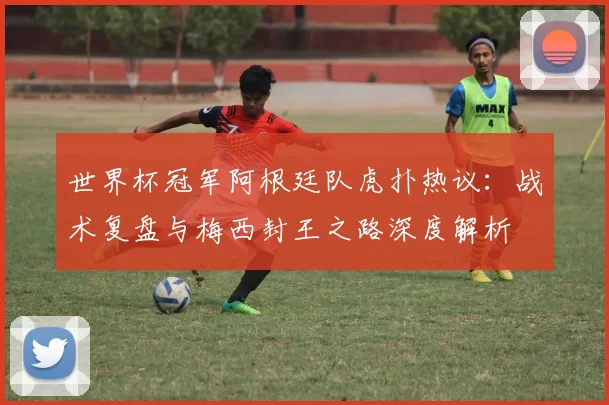 世界杯冠军阿根廷队虎扑热议：战术复盘与梅西封王之路深度解析