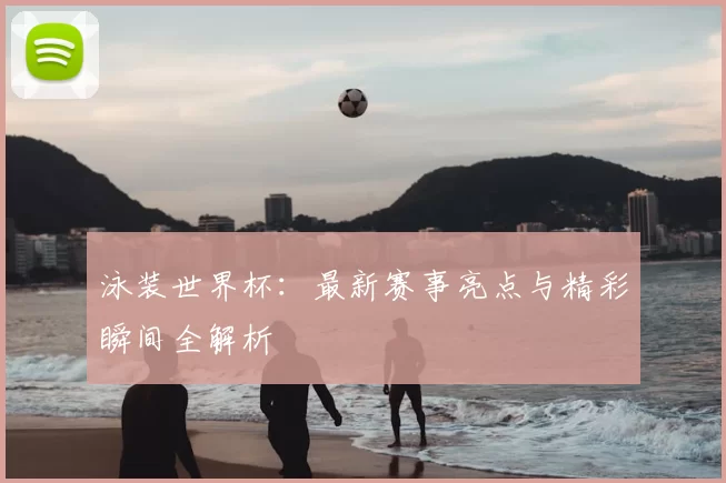 泳装世界杯：最新赛事亮点与精彩瞬间全解析