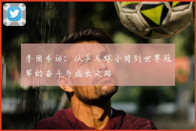 李丽专访：从乒乓球小将到世界冠军的奋斗与成长之路