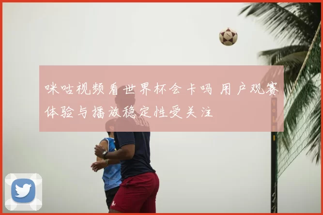 咪咕视频看世界杯会卡吗 用户观赛体验与播放稳定性受关注